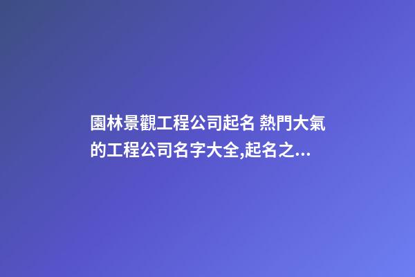 園林景觀工程公司起名 熱門大氣的工程公司名字大全,起名之家-第1張-公司起名-玄機派